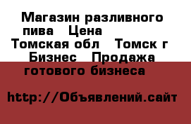 Магазин разливного пива › Цена ­ 299 000 - Томская обл., Томск г. Бизнес » Продажа готового бизнеса   